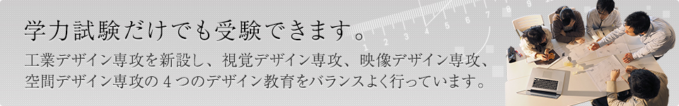 学力試験だけでも受験できます。工業デザイン専攻を新設し、視覚デザイン専攻、映像デザイン専攻、空間デザイン専攻の4つのデザイン教育をバランスよく行っています。