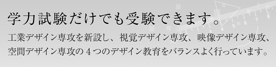 学力試験だけでも受験できます。工業デザイン専攻を新設し、視覚デザイン専攻、映像デザイン専攻、空間デザイン専攻の4つのデザイン教育をバランスよく行っています。