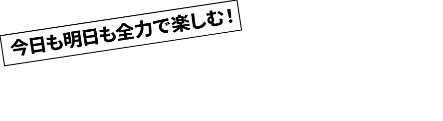 今日も明日も全力で楽しむ!