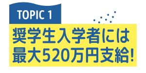 TOPIC 1 奨学生入学者には最大520万円支給！