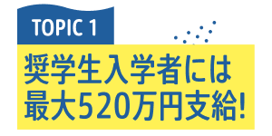 TOPIC 1 奨学生入学者には最大520万円支給！