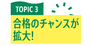 TOPIC 3 合格のチャンスが拡大！