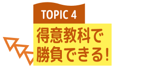 TOPIC 4 得意教科で勝負できる！