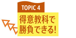 TOPIC 4 得意教科で勝負できる！
