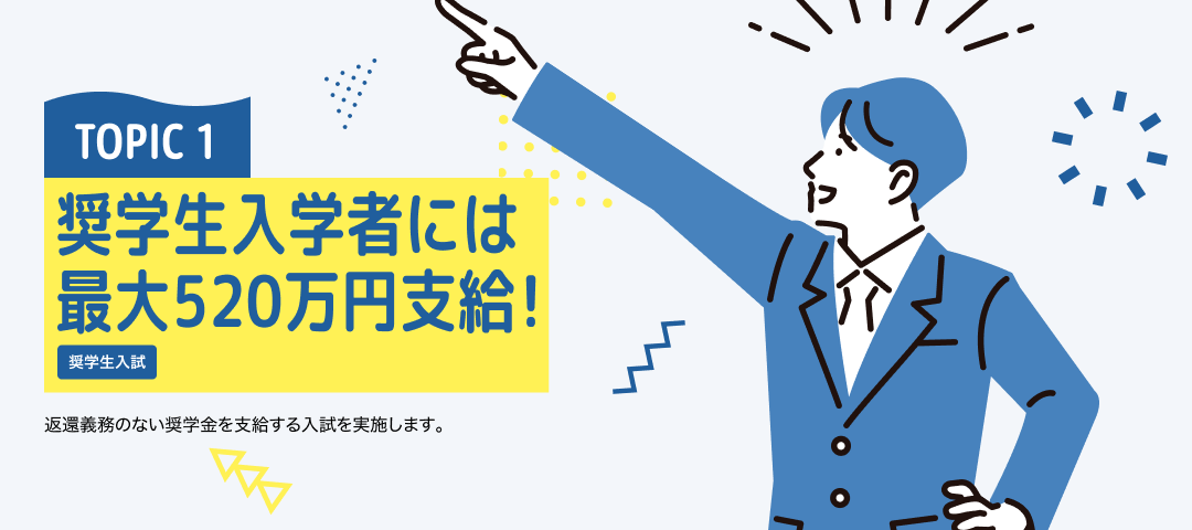 TOPIC 1 奨学生入学者には最大520万円支給！[奨学生入試]返還義務のない奨学金を支給する入試を実施します。