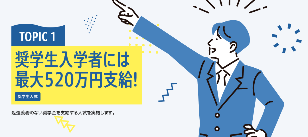 TOPIC 1 奨学生入学者には最大520万円支給！[奨学生入試]返還義務のない奨学金を支給する入試を実施します。