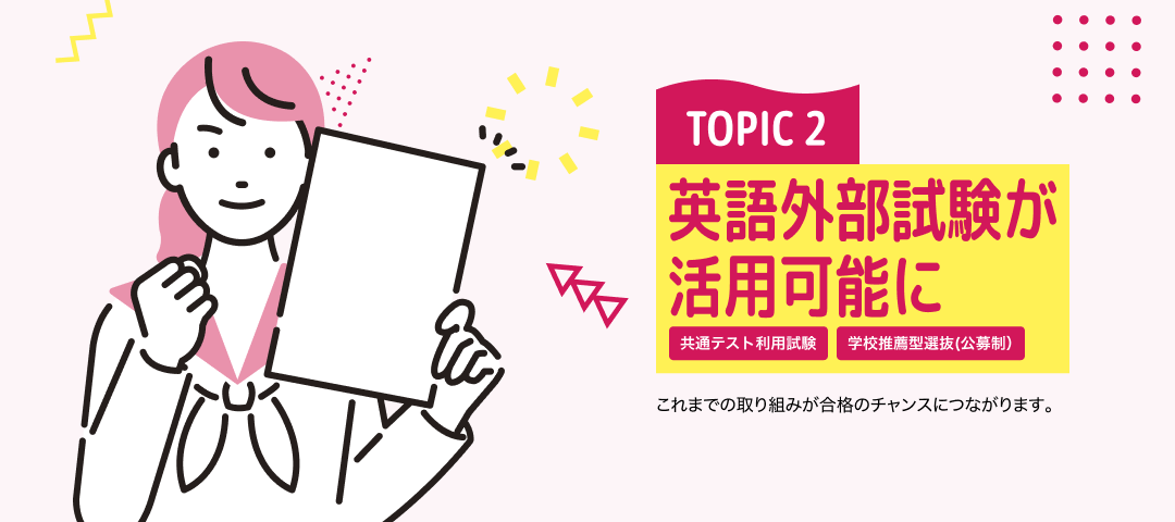 TOPIC 2 英語外部試験が活用可能に[共通テスト利用試験][学校推薦型選抜(公募制）] | これまでの取り組みが合格のチャンスにつながります。