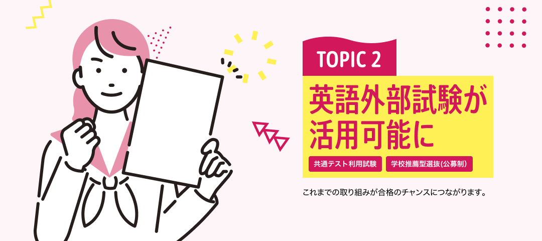 TOPIC 2 英語外部試験が活用可能に[共通テスト利用試験][学校推薦型選抜(公募制）] | これまでの取り組みが合格のチャンスにつながります。