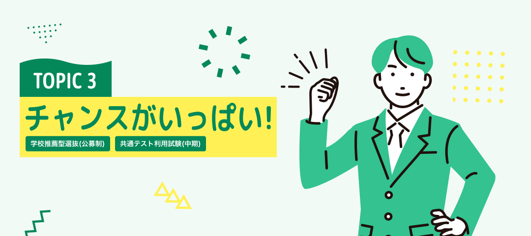 TOPIC 3　チャンスがいっぱい！[総合型選抜(学部特色入試)][学校推薦型選抜(公募制)][共通テスト利用試験(中期)] | 新たな入試区分を新設
