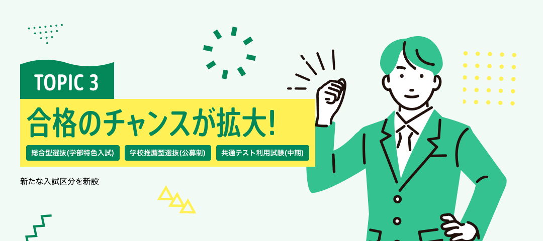 TOPIC 3　合格のチャンスが拡大！[総合型選抜(学部特色入試)][学校推薦型選抜(公募制)][共通テスト利用試験(中期)] | 新たな入試区分を新設