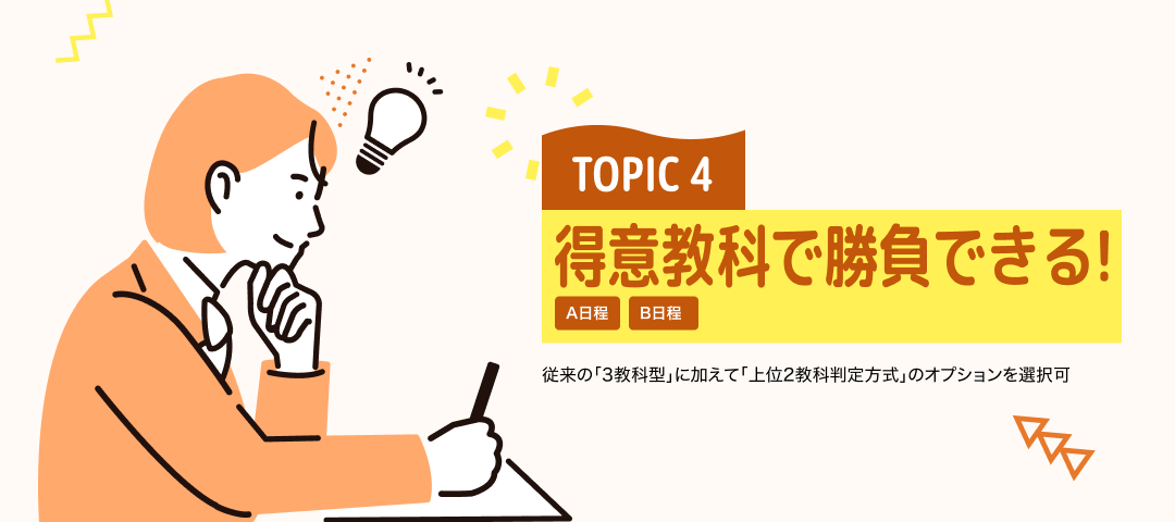 TOPIC 4 得意教科で勝負できる！[A日程][B日程] | 従来の「3教科型」に加えて「上位2教科判定方式」のオプションを選択可