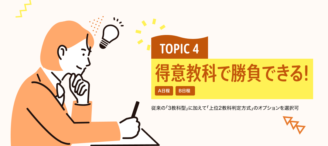 TOPIC 4 得意教科で勝負できる！[A日程][B日程] | 従来の「3教科型」に加えて「上位2教科判定方式」のオプションを選択可