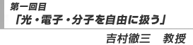 第一回目「光・電子・分子を自由に扱う」吉村徹三　教授