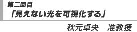 第二回目「見えない光を可視化する」秋元卓央　准教授