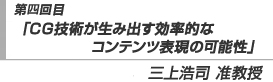 第四回目「CG技術が生み出す効率的なコンテンツ表現の可能性」三上浩司　准教授