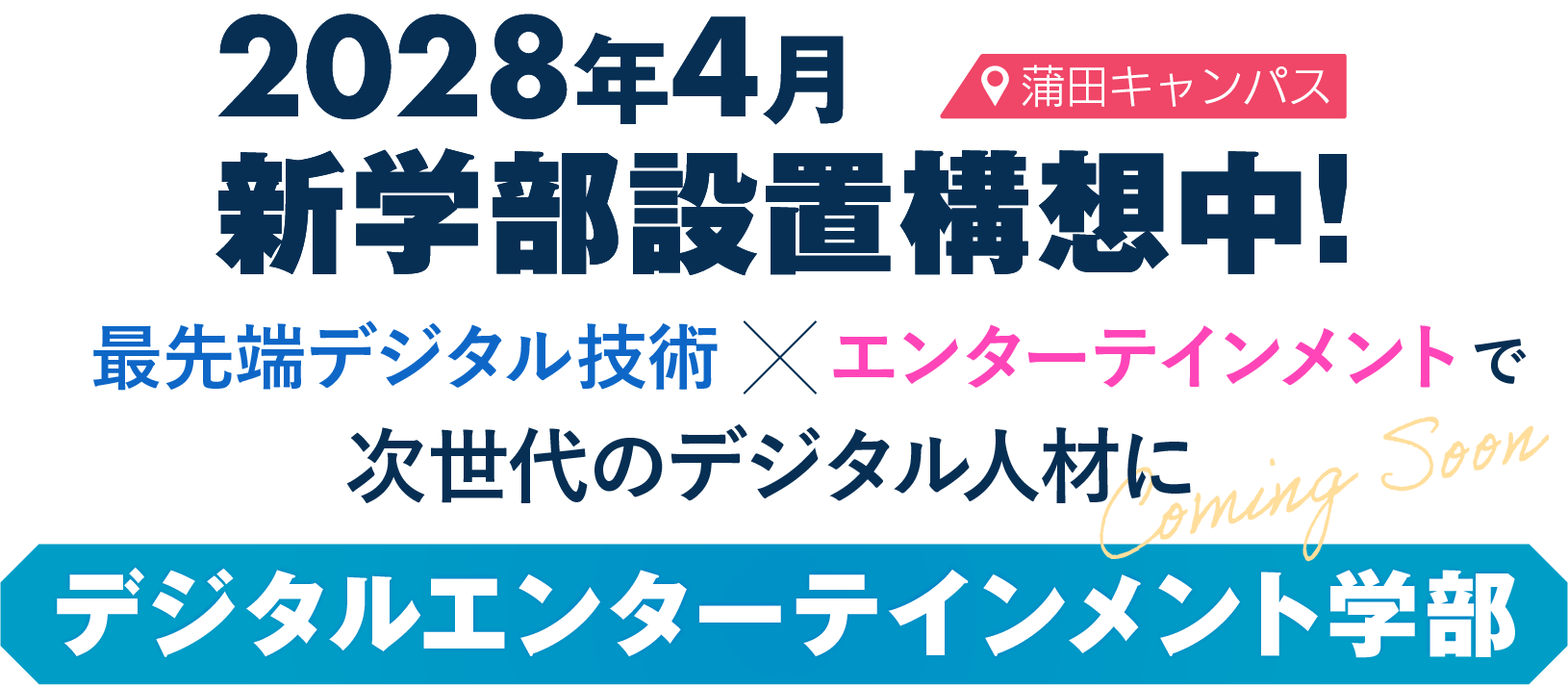 蒲田キャンパス 2028年4月 新学部設置構想中！最先端デジタル技術×エンターテインメントで 次世代のデジタル人材に デジタルエンターテインメント学部